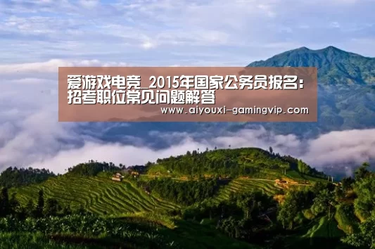 爱游戏电竞_2015年国家公务员报名:招考职位常见问题解答(图2) 爱游戏电竞竞猜